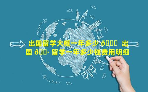 出国留学大概一年多少 🐛  出国 🌷 留学一年多少钱费用明细看这里!